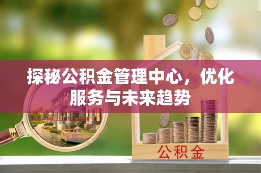石棉探秘公积金管理中心，优化服务与未来趋势