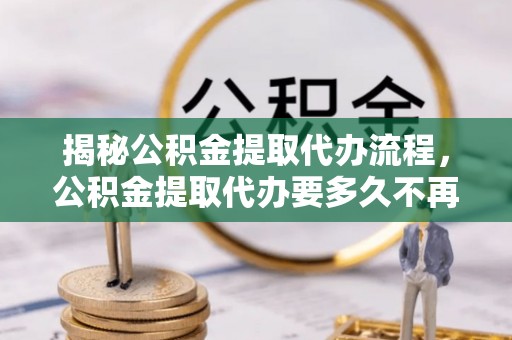 石棉揭秘公积金提取代办流程，公积金提取代办要多久不再迷茫