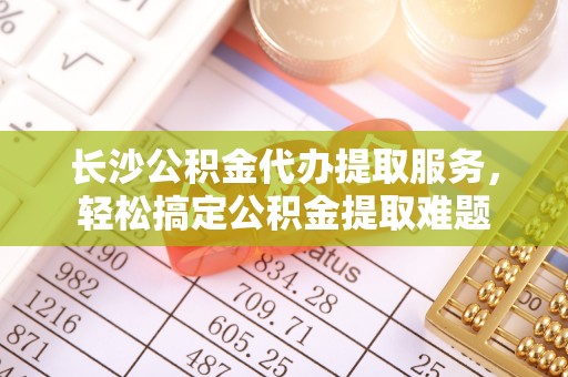 石棉长沙公积金代办提取服务，轻松搞定公积金提取难题