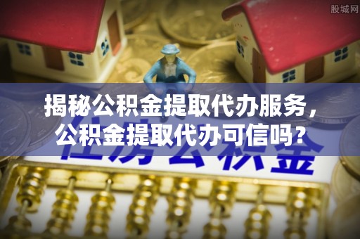 石棉揭秘公积金提取代办服务，公积金提取代办可信吗？