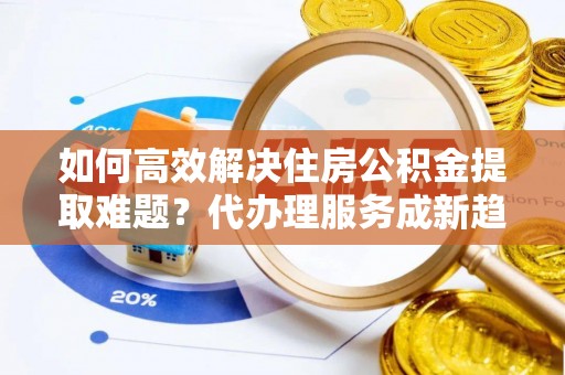 石棉如何高效解决住房公积金提取难题？代办理服务成新趋势