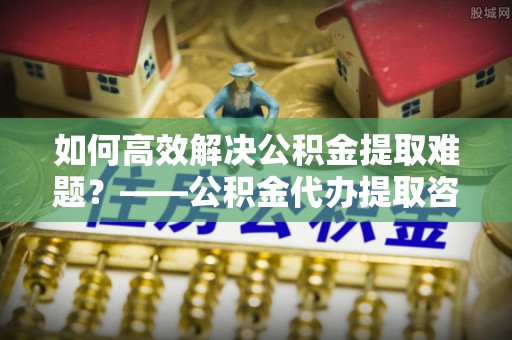 石棉如何高效解决公积金提取难题？——公积金代办提取咨询服务全解析