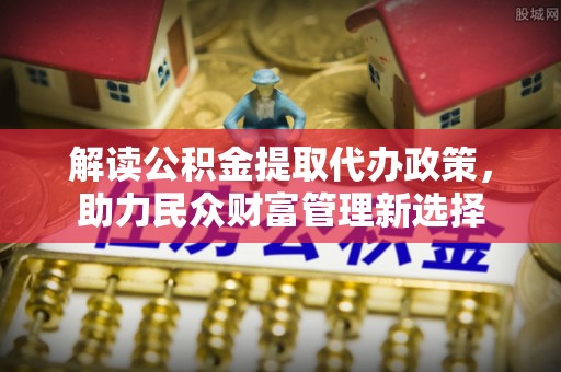 石棉解读公积金提取代办政策，助力民众财富管理新选择