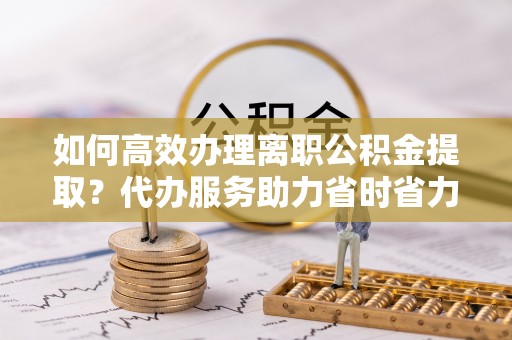 石棉如何高效办理离职公积金提取？代办服务助力省时省力