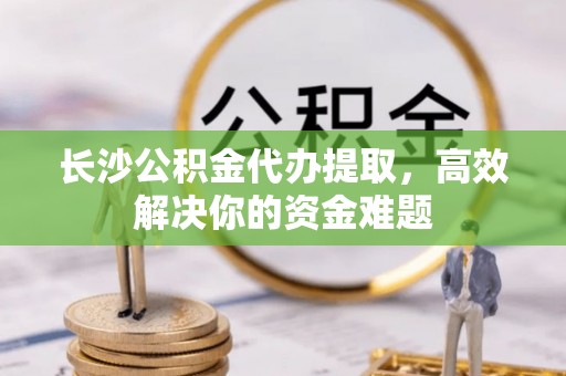 石棉长沙公积金代办提取，高效解决你的资金难题