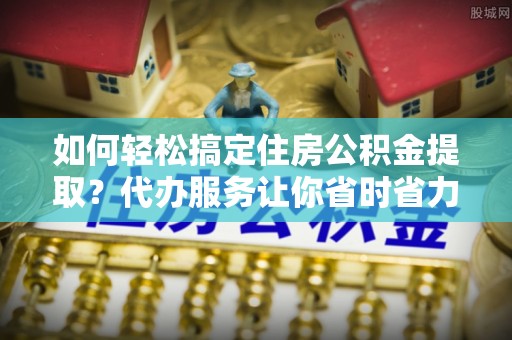 石棉如何轻松搞定住房公积金提取？代办服务让你省时省力