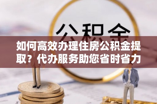 石棉如何高效办理住房公积金提取？代办服务助您省时省力