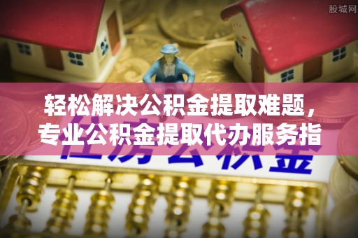 石棉轻松解决公积金提取难题，专业公积金提取代办服务指南